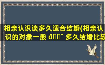 相亲认识谈多久适合结婚(相亲认识的对象一般 🐯 多久结婚比较正常)